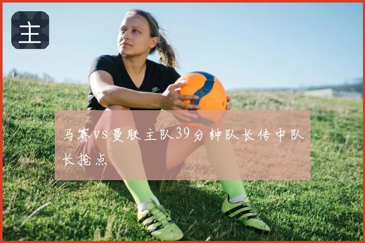 马赛vs曼联主队39分钟队长传中队长抢点
